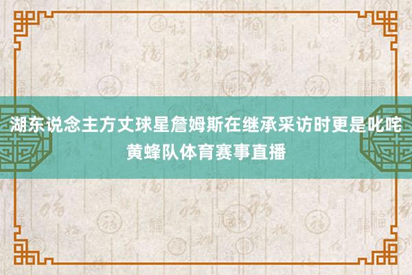 湖东说念主方丈球星詹姆斯在继承采访时更是叱咤黄蜂队体育赛事直播