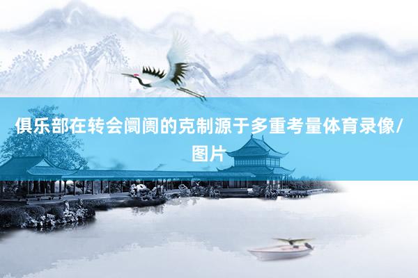 俱乐部在转会阛阓的克制源于多重考量体育录像/图片
