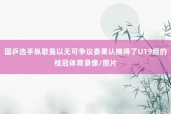 国乒选手纵歌曼以无可争议委果认摘得了U19组的桂冠体育录像/图片