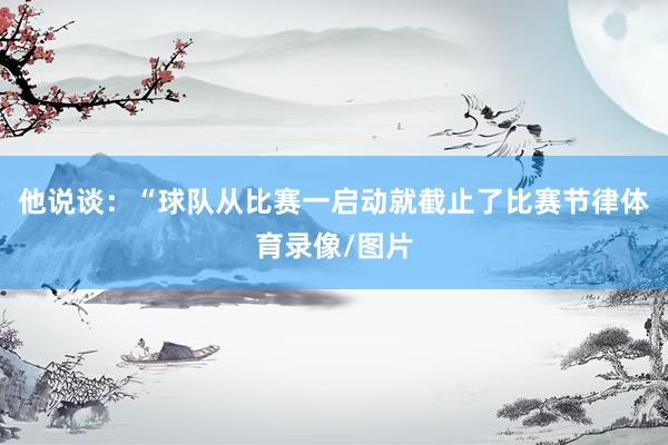 他说谈：“球队从比赛一启动就截止了比赛节律体育录像/图片