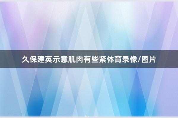 久保建英示意肌肉有些紧体育录像/图片