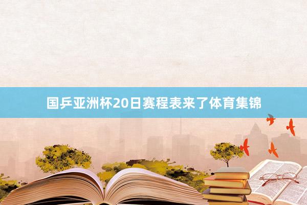 国乒亚洲杯20日赛程表来了体育集锦
