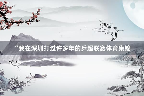 “我在深圳打过许多年的乒超联赛体育集锦
