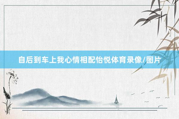 自后到车上我心情相配怡悦体育录像/图片