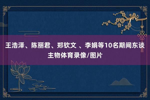 王浩泽、陈丽君、郑钦文 、李娟等10名期间东谈主物体育录像/图片