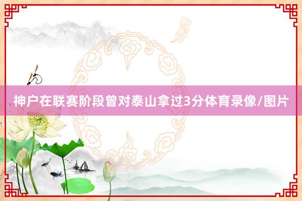 神户在联赛阶段曾对泰山拿过3分体育录像/图片