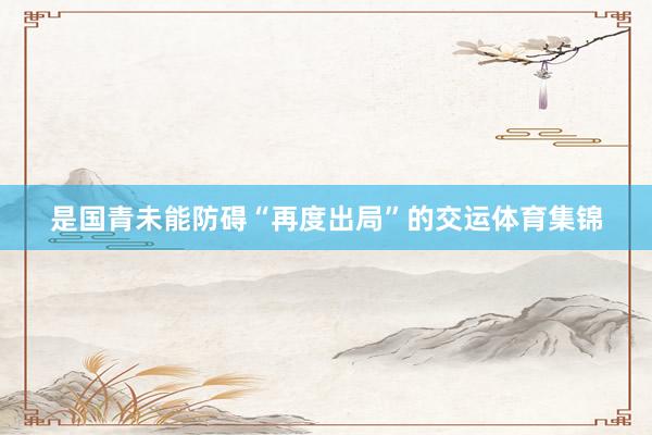 是国青未能防碍“再度出局”的交运体育集锦