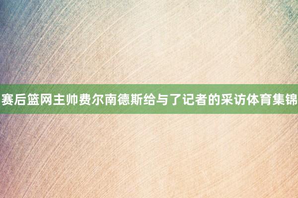 赛后篮网主帅费尔南德斯给与了记者的采访体育集锦