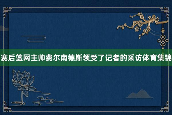 赛后篮网主帅费尔南德斯领受了记者的采访体育集锦