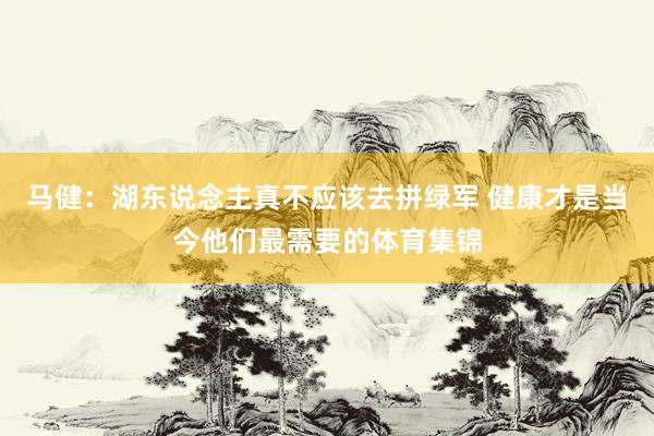 马健：湖东说念主真不应该去拼绿军 健康才是当今他们最需要的体育集锦