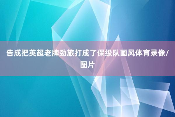 告成把英超老牌劲旅打成了保级队画风体育录像/图片