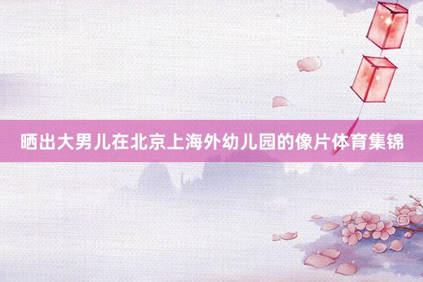 晒出大男儿在北京上海外幼儿园的像片体育集锦