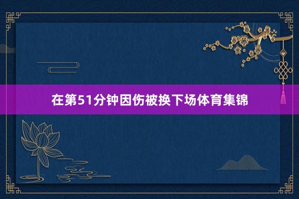 在第51分钟因伤被换下场体育集锦