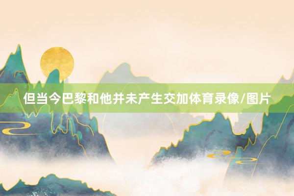 但当今巴黎和他并未产生交加体育录像/图片