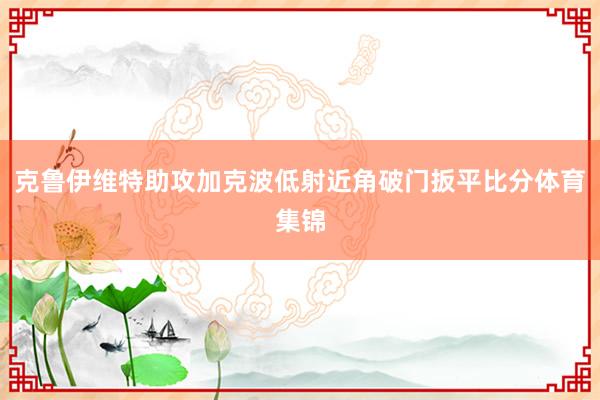 克鲁伊维特助攻加克波低射近角破门扳平比分体育集锦