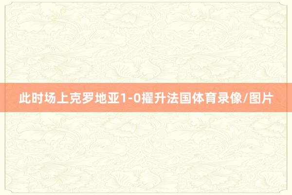 此时场上克罗地亚1-0擢升法国体育录像/图片