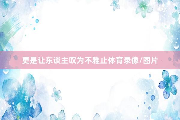更是让东谈主叹为不雅止体育录像/图片