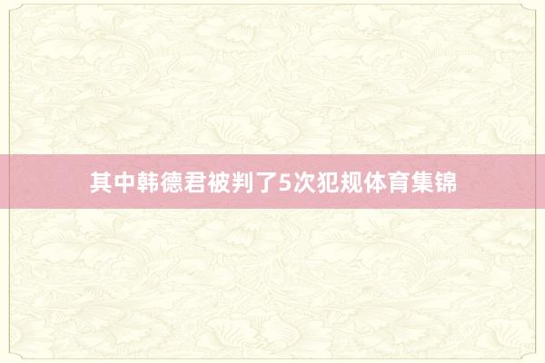 其中韩德君被判了5次犯规体育集锦