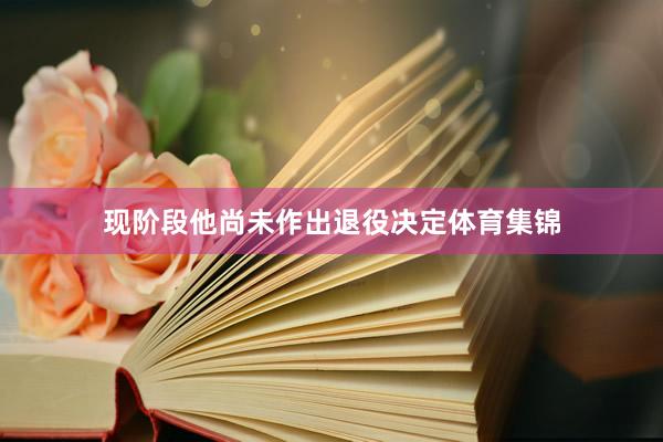 现阶段他尚未作出退役决定体育集锦
