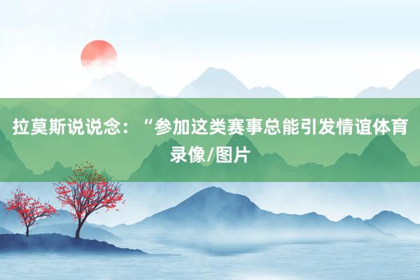 拉莫斯说说念：“参加这类赛事总能引发情谊体育录像/图片