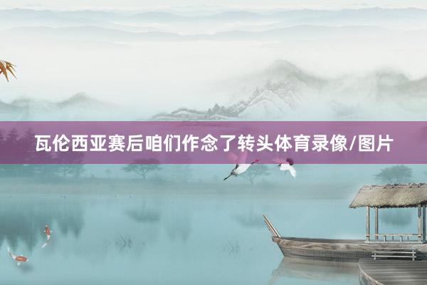 瓦伦西亚赛后咱们作念了转头体育录像/图片