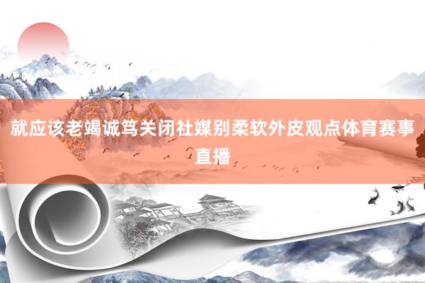 就应该老竭诚笃关闭社媒别柔软外皮观点体育赛事直播