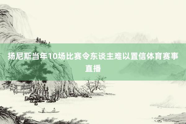 扬尼斯当年10场比赛令东谈主难以置信体育赛事直播