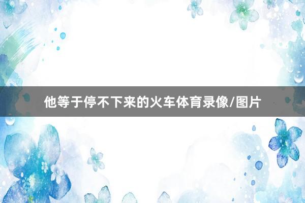 他等于停不下来的火车体育录像/图片