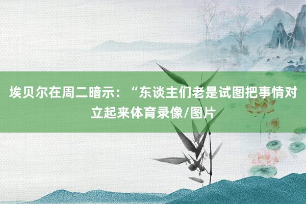 埃贝尔在周二暗示：“东谈主们老是试图把事情对立起来体育录像/图片