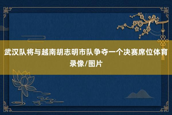武汉队将与越南胡志明市队争夺一个决赛席位体育录像/图片