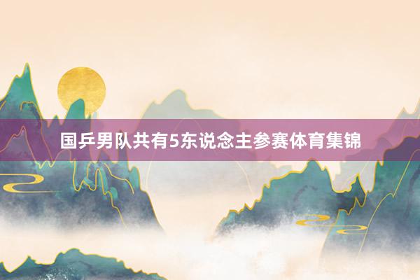 国乒男队共有5东说念主参赛体育集锦