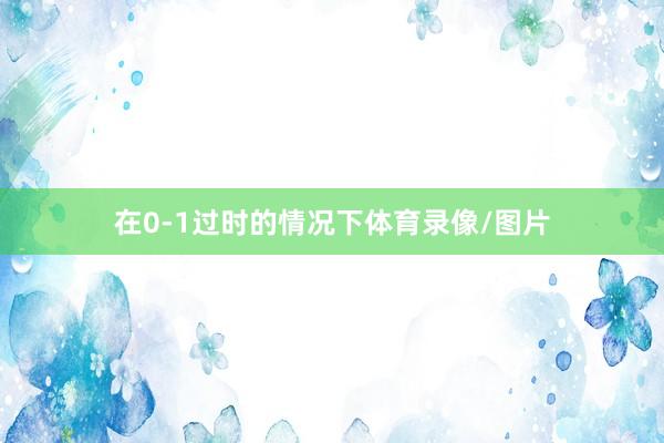 在0-1过时的情况下体育录像/图片