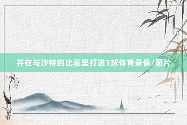 并在与沙特的比赛里打进1球体育录像/图片