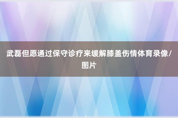 武磊但愿通过保守诊疗来缓解膝盖伤情体育录像/图片