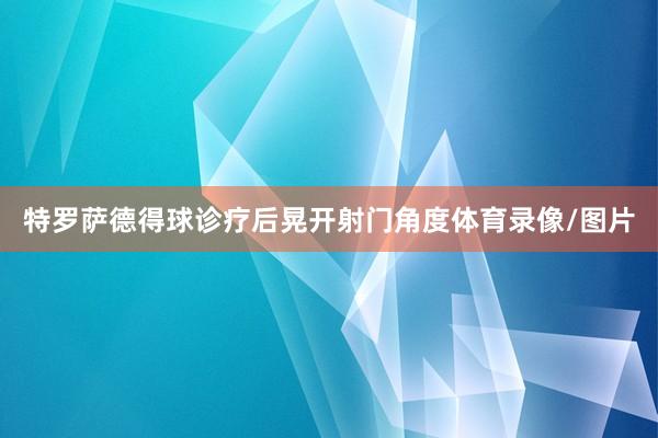 特罗萨德得球诊疗后晃开射门角度体育录像/图片