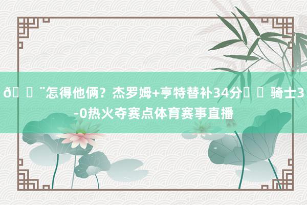 😨怎得他俩？杰罗姆+亨特替补34分⚔️骑士3-0热火夺赛点体育赛事直播