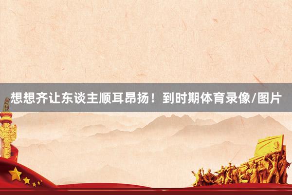 想想齐让东谈主顺耳昂扬！到时期体育录像/图片