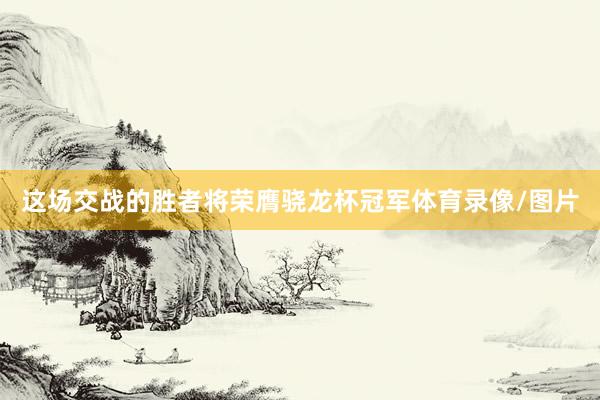 这场交战的胜者将荣膺骁龙杯冠军体育录像/图片