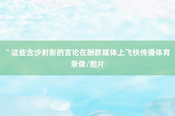 ”这些含沙射影的言论在酬酢媒体上飞快传播体育录像/图片