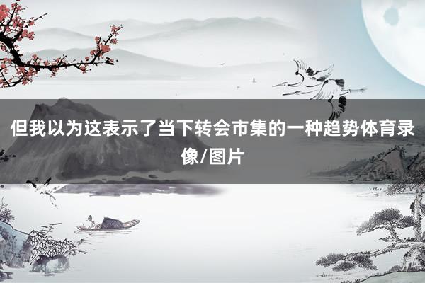 但我以为这表示了当下转会市集的一种趋势体育录像/图片