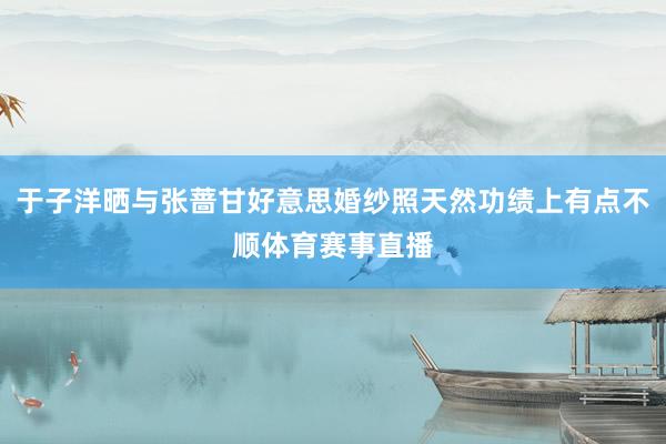 于子洋晒与张蔷甘好意思婚纱照天然功绩上有点不顺体育赛事直播