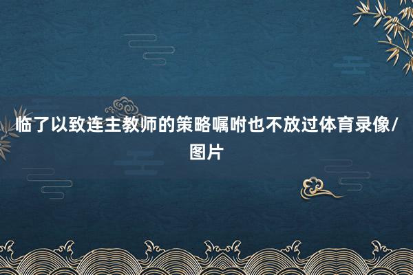 临了以致连主教师的策略嘱咐也不放过体育录像/图片