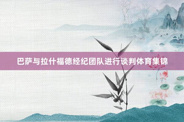 巴萨与拉什福德经纪团队进行谈判体育集锦