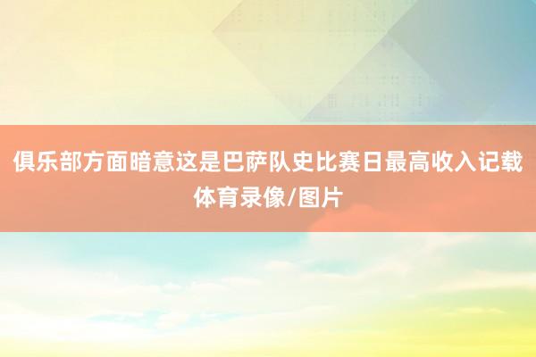 俱乐部方面暗意这是巴萨队史比赛日最高收入记载体育录像/图片