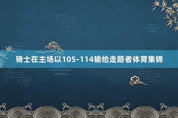 骑士在主场以105-114输给走路者体育集锦