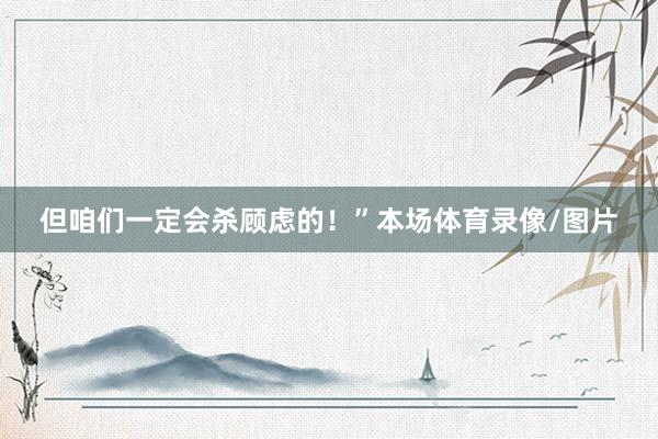 但咱们一定会杀顾虑的！”本场体育录像/图片