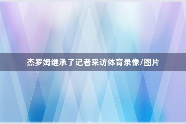 杰罗姆继承了记者采访体育录像/图片
