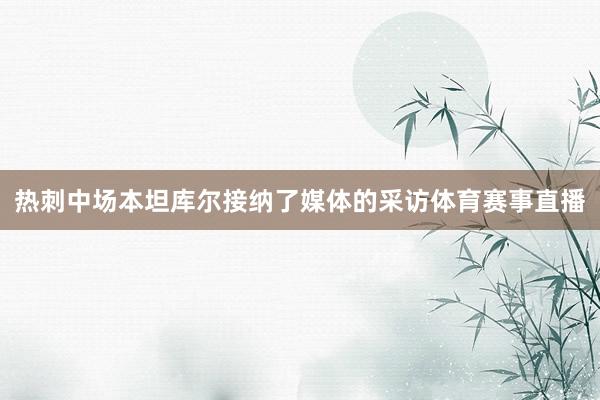 热刺中场本坦库尔接纳了媒体的采访体育赛事直播
