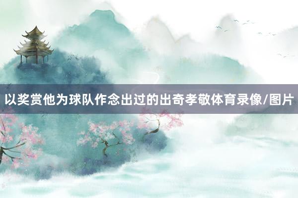 以奖赏他为球队作念出过的出奇孝敬体育录像/图片