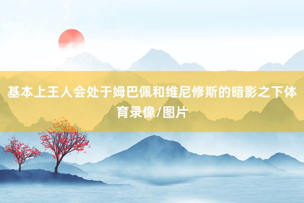 基本上王人会处于姆巴佩和维尼修斯的暗影之下体育录像/图片